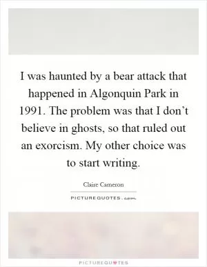 I was haunted by a bear attack that happened in Algonquin Park in 1991. The problem was that I don’t believe in ghosts, so that ruled out an exorcism. My other choice was to start writing Picture Quote #1
