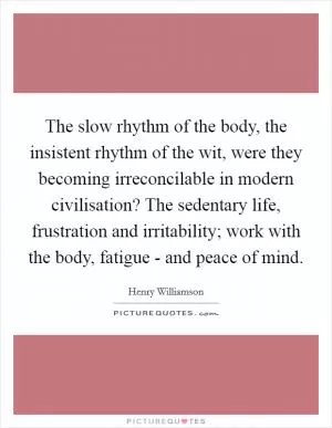 The slow rhythm of the body, the insistent rhythm of the wit, were they becoming irreconcilable in modern civilisation? The sedentary life, frustration and irritability; work with the body, fatigue - and peace of mind Picture Quote #1