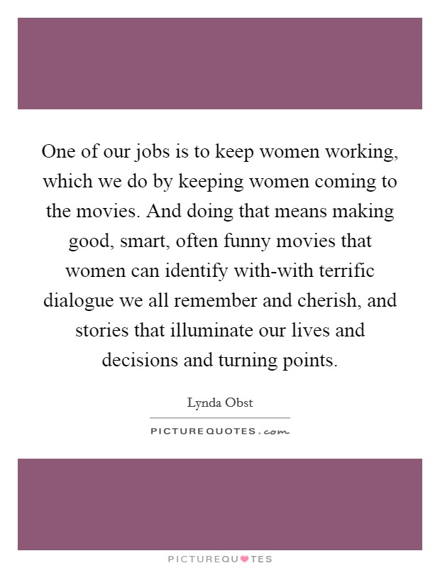One of our jobs is to keep women working, which we do by keeping women coming to the movies. And doing that means making good, smart, often funny movies that women can identify with-with terrific dialogue we all remember and cherish, and stories that illuminate our lives and decisions and turning points Picture Quote #1