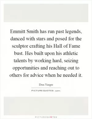 Emmitt Smith has run past legends, danced with stars and posed for the sculptor crafting his Hall of Fame bust. Hes built upon his athletic talents by working hard, seizing opportunities and reaching out to others for advice when he needed it Picture Quote #1