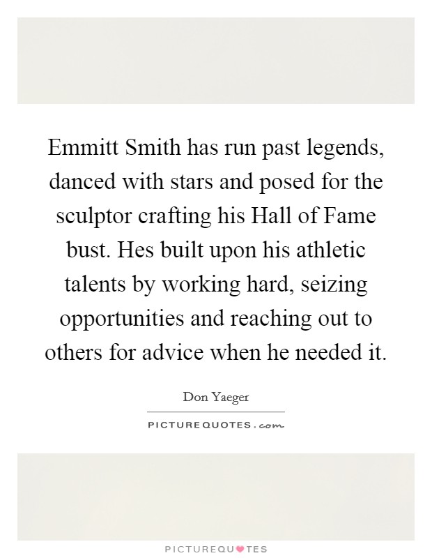 Emmitt Smith has run past legends, danced with stars and posed for the sculptor crafting his Hall of Fame bust. Hes built upon his athletic talents by working hard, seizing opportunities and reaching out to others for advice when he needed it Picture Quote #1