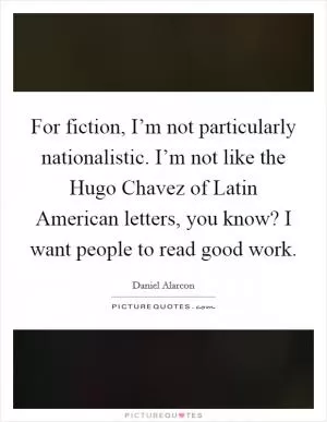 For fiction, I’m not particularly nationalistic. I’m not like the Hugo Chavez of Latin American letters, you know? I want people to read good work Picture Quote #1