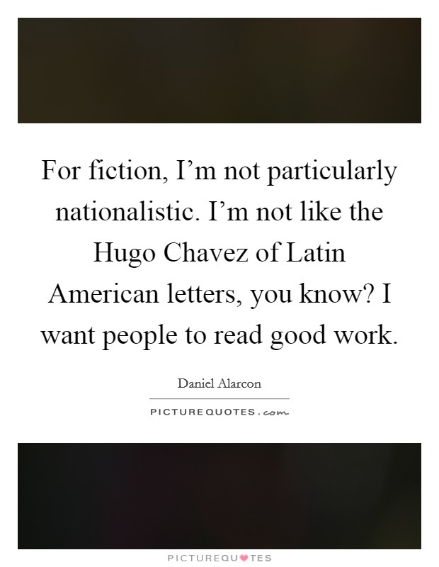 For fiction, I'm not particularly nationalistic. I'm not like the Hugo Chavez of Latin American letters, you know? I want people to read good work Picture Quote #1
