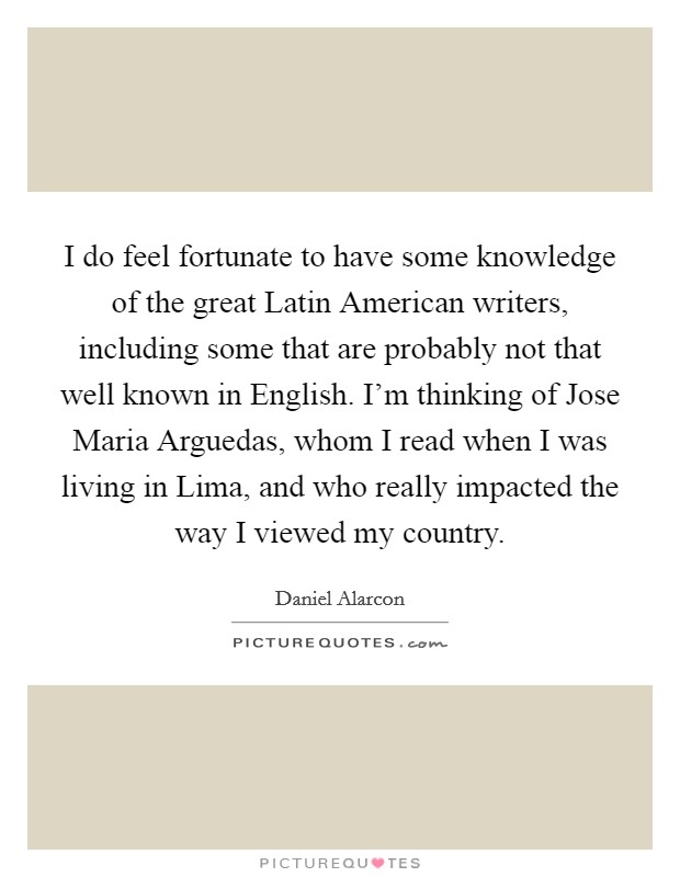 I do feel fortunate to have some knowledge of the great Latin American writers, including some that are probably not that well known in English. I'm thinking of Jose Maria Arguedas, whom I read when I was living in Lima, and who really impacted the way I viewed my country Picture Quote #1