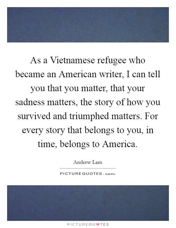 As a Vietnamese refugee who became an American writer, I can tell you that you matter, that your sadness matters, the story of how you survived and triumphed matters. For every story that belongs to you, in time, belongs to America Picture Quote #1