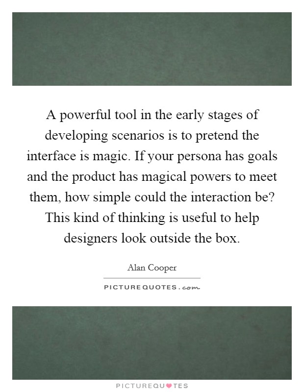 A powerful tool in the early stages of developing scenarios is to pretend the interface is magic. If your persona has goals and the product has magical powers to meet them, how simple could the interaction be? This kind of thinking is useful to help designers look outside the box Picture Quote #1