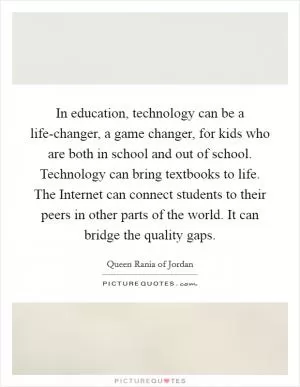 In education, technology can be a life-changer, a game changer, for kids who are both in school and out of school. Technology can bring textbooks to life. The Internet can connect students to their peers in other parts of the world. It can bridge the quality gaps Picture Quote #1