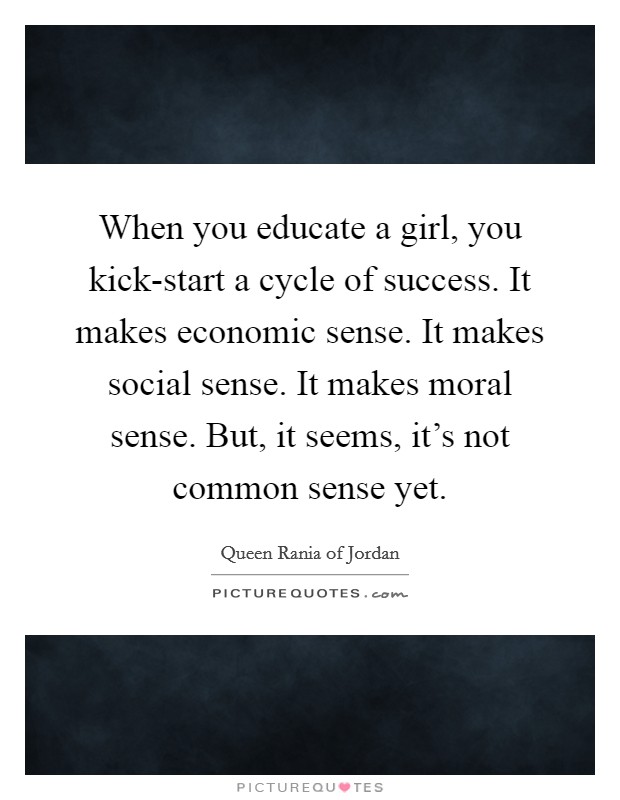 When you educate a girl, you kick-start a cycle of success. It makes economic sense. It makes social sense. It makes moral sense. But, it seems, it's not common sense yet Picture Quote #1