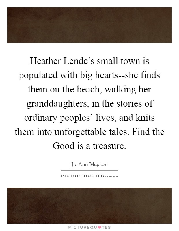 Heather Lende's small town is populated with big hearts--she finds them on the beach, walking her granddaughters, in the stories of ordinary peoples' lives, and knits them into unforgettable tales. Find the Good is a treasure Picture Quote #1