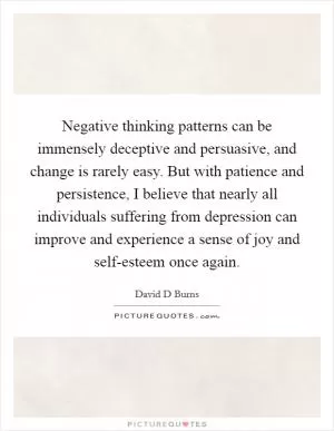 Negative thinking patterns can be immensely deceptive and persuasive, and change is rarely easy. But with patience and persistence, I believe that nearly all individuals suffering from depression can improve and experience a sense of joy and self-esteem once again Picture Quote #1