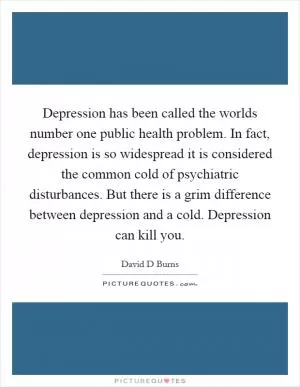 Depression has been called the worlds number one public health problem. In fact, depression is so widespread it is considered the common cold of psychiatric disturbances. But there is a grim difference between depression and a cold. Depression can kill you Picture Quote #1