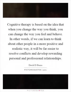 Cognitive therapy is based on the idea that when you change the way you think, you can change the way you feel and behave. In other words, if we can learn to think about other people in a more positive and realistic way, it will be far easier to resolve conflicts and develop rewarding personal and professional relationships Picture Quote #1