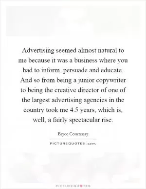 Advertising seemed almost natural to me because it was a business where you had to inform, persuade and educate. And so from being a junior copywriter to being the creative director of one of the largest advertising agencies in the country took me 4.5 years, which is, well, a fairly spectacular rise Picture Quote #1