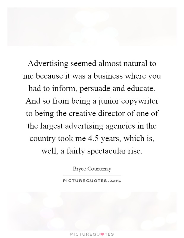 Advertising seemed almost natural to me because it was a business where you had to inform, persuade and educate. And so from being a junior copywriter to being the creative director of one of the largest advertising agencies in the country took me 4.5 years, which is, well, a fairly spectacular rise Picture Quote #1
