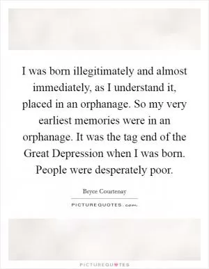 I was born illegitimately and almost immediately, as I understand it, placed in an orphanage. So my very earliest memories were in an orphanage. It was the tag end of the Great Depression when I was born. People were desperately poor Picture Quote #1