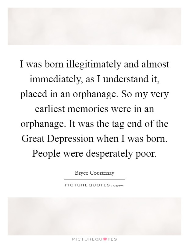I was born illegitimately and almost immediately, as I understand it, placed in an orphanage. So my very earliest memories were in an orphanage. It was the tag end of the Great Depression when I was born. People were desperately poor Picture Quote #1