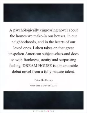 A psychologically engrossing novel about the homes we make-in our houses, in our neighborhoods, and in the hearts of our loved ones. Laken takes on that great unspoken American subject-class-and does so with frankness, acuity and surpassing feeling. DREAM HOUSE is a memorable debut novel from a fully mature talent Picture Quote #1