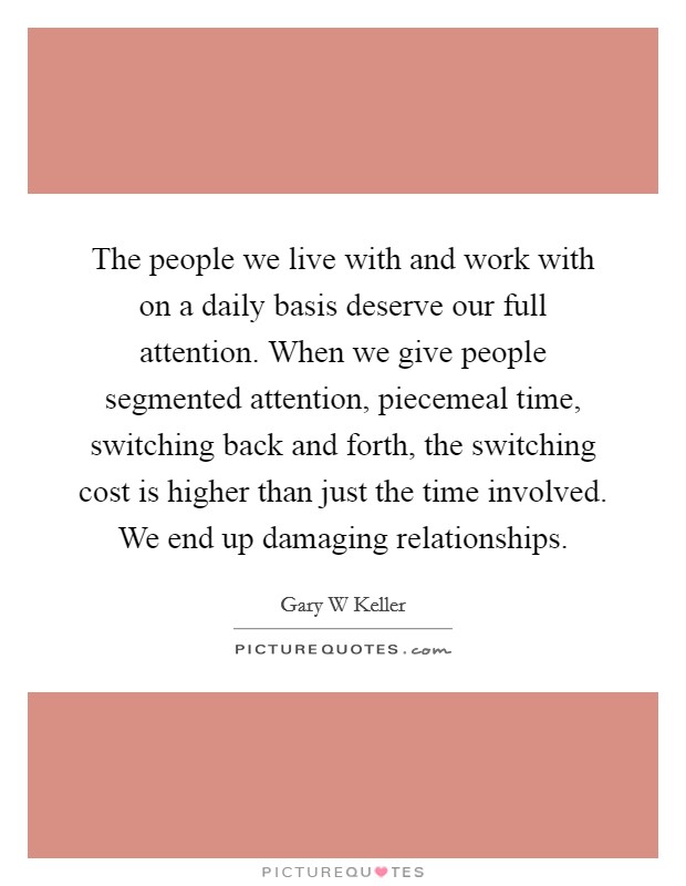 The people we live with and work with on a daily basis deserve our full attention. When we give people segmented attention, piecemeal time, switching back and forth, the switching cost is higher than just the time involved. We end up damaging relationships Picture Quote #1