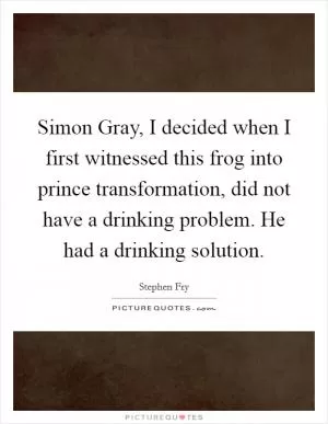 Simon Gray, I decided when I first witnessed this frog into prince transformation, did not have a drinking problem. He had a drinking solution Picture Quote #1