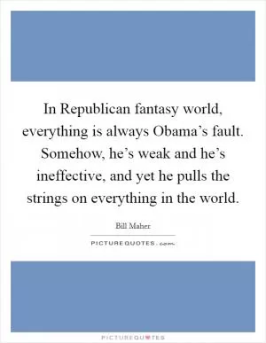 In Republican fantasy world, everything is always Obama’s fault. Somehow, he’s weak and he’s ineffective, and yet he pulls the strings on everything in the world Picture Quote #1