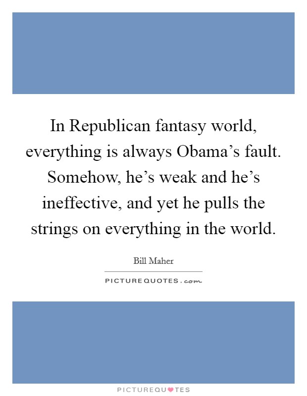 In Republican fantasy world, everything is always Obama's fault. Somehow, he's weak and he's ineffective, and yet he pulls the strings on everything in the world Picture Quote #1