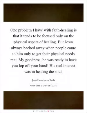 One problem I have with faith-healing is that it tends to be focused only on the physical aspect of healing. But Jesus always backed away when people came to him only to get their physical needs met. My goodness, he was ready to have you lop off your hand! His real interest was in healing the soul Picture Quote #1