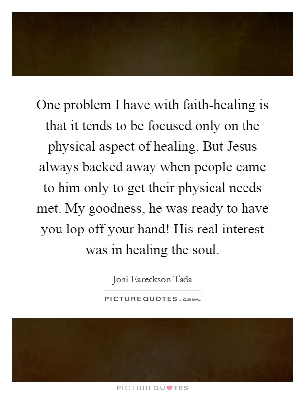 One problem I have with faith-healing is that it tends to be focused only on the physical aspect of healing. But Jesus always backed away when people came to him only to get their physical needs met. My goodness, he was ready to have you lop off your hand! His real interest was in healing the soul Picture Quote #1