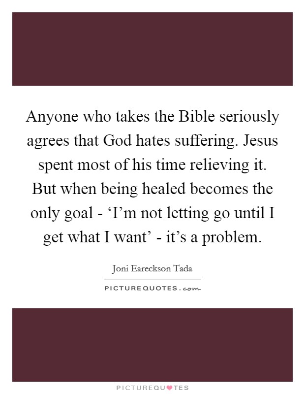 Anyone who takes the Bible seriously agrees that God hates suffering. Jesus spent most of his time relieving it. But when being healed becomes the only goal - ‘I'm not letting go until I get what I want' - it's a problem Picture Quote #1