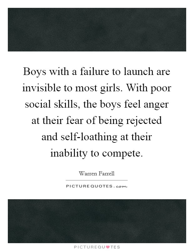 Boys with a failure to launch are invisible to most girls. With poor social skills, the boys feel anger at their fear of being rejected and self-loathing at their inability to compete Picture Quote #1