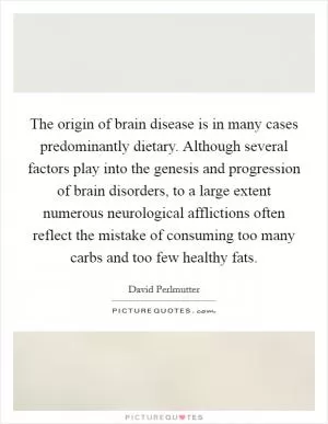 The origin of brain disease is in many cases predominantly dietary. Although several factors play into the genesis and progression of brain disorders, to a large extent numerous neurological afflictions often reflect the mistake of consuming too many carbs and too few healthy fats Picture Quote #1