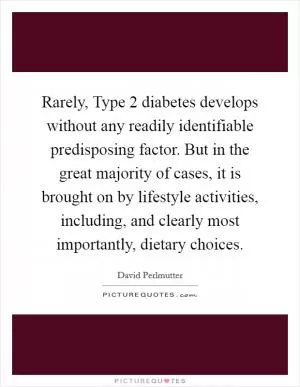 Rarely, Type 2 diabetes develops without any readily identifiable predisposing factor. But in the great majority of cases, it is brought on by lifestyle activities, including, and clearly most importantly, dietary choices Picture Quote #1