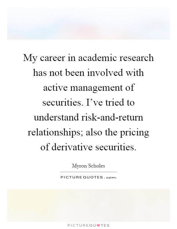 My career in academic research has not been involved with active management of securities. I've tried to understand risk-and-return relationships; also the pricing of derivative securities Picture Quote #1