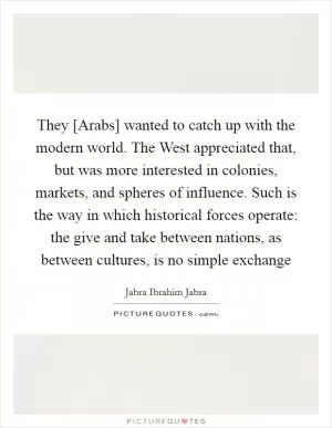 They [Arabs] wanted to catch up with the modern world. The West appreciated that, but was more interested in colonies, markets, and spheres of influence. Such is the way in which historical forces operate: the give and take between nations, as between cultures, is no simple exchange Picture Quote #1