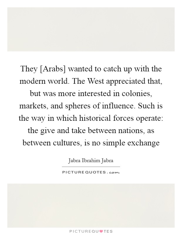 They [Arabs] wanted to catch up with the modern world. The West appreciated that, but was more interested in colonies, markets, and spheres of influence. Such is the way in which historical forces operate: the give and take between nations, as between cultures, is no simple exchange Picture Quote #1