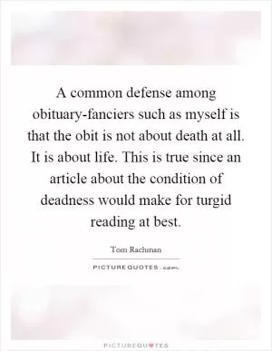 A common defense among obituary-fanciers such as myself is that the obit is not about death at all. It is about life. This is true since an article about the condition of deadness would make for turgid reading at best Picture Quote #1