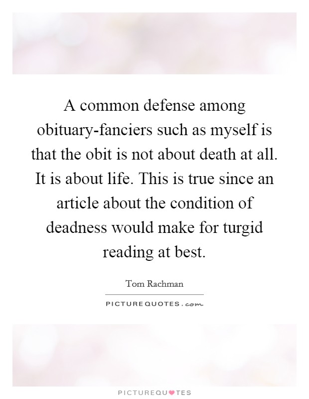 A common defense among obituary-fanciers such as myself is that the obit is not about death at all. It is about life. This is true since an article about the condition of deadness would make for turgid reading at best Picture Quote #1