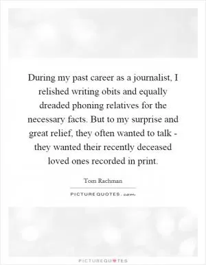 During my past career as a journalist, I relished writing obits and equally dreaded phoning relatives for the necessary facts. But to my surprise and great relief, they often wanted to talk - they wanted their recently deceased loved ones recorded in print Picture Quote #1