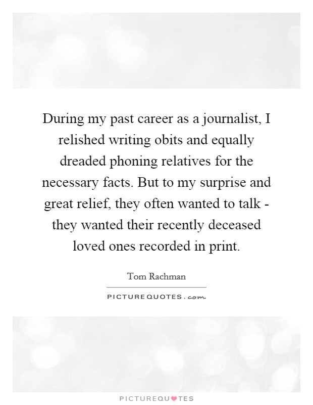 During my past career as a journalist, I relished writing obits and equally dreaded phoning relatives for the necessary facts. But to my surprise and great relief, they often wanted to talk - they wanted their recently deceased loved ones recorded in print Picture Quote #1