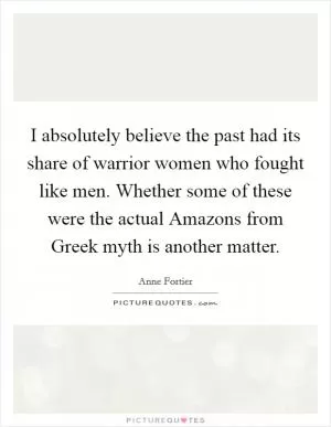 I absolutely believe the past had its share of warrior women who fought like men. Whether some of these were the actual Amazons from Greek myth is another matter Picture Quote #1
