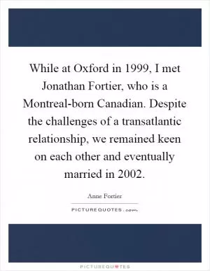 While at Oxford in 1999, I met Jonathan Fortier, who is a Montreal-born Canadian. Despite the challenges of a transatlantic relationship, we remained keen on each other and eventually married in 2002 Picture Quote #1