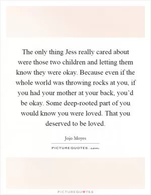 The only thing Jess really cared about were those two children and letting them know they were okay. Because even if the whole world was throwing rocks at you, if you had your mother at your back, you’d be okay. Some deep-rooted part of you would know you were loved. That you deserved to be loved Picture Quote #1