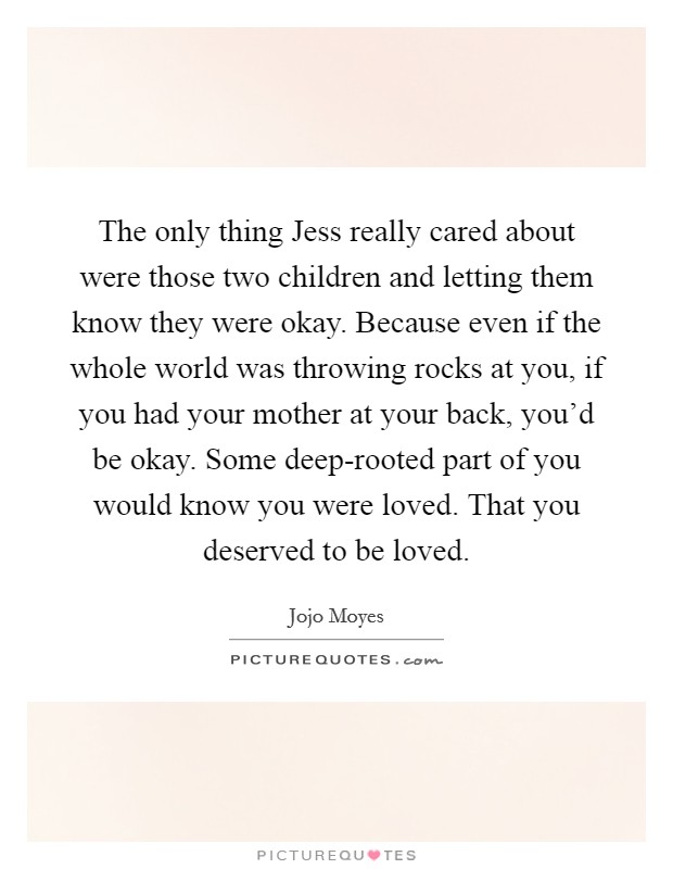 The only thing Jess really cared about were those two children and letting them know they were okay. Because even if the whole world was throwing rocks at you, if you had your mother at your back, you'd be okay. Some deep-rooted part of you would know you were loved. That you deserved to be loved Picture Quote #1