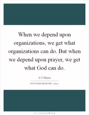 When we depend upon organizations, we get what organizations can do. But when we depend upon prayer, we get what God can do Picture Quote #1