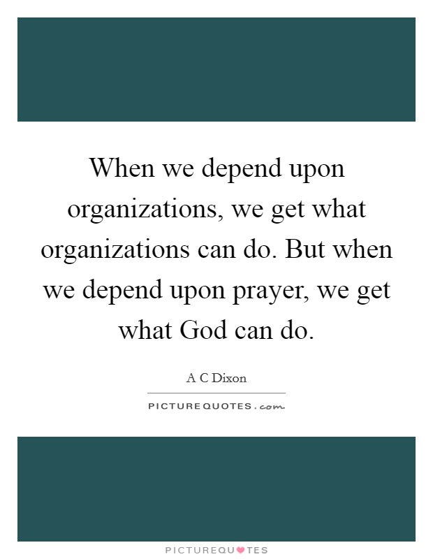 When we depend upon organizations, we get what organizations can do. But when we depend upon prayer, we get what God can do Picture Quote #1