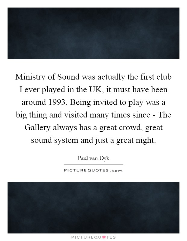 Ministry of Sound was actually the first club I ever played in the UK, it must have been around 1993. Being invited to play was a big thing and visited many times since - The Gallery always has a great crowd, great sound system and just a great night Picture Quote #1