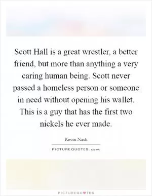 Scott Hall is a great wrestler, a better friend, but more than anything a very caring human being. Scott never passed a homeless person or someone in need without opening his wallet. This is a guy that has the first two nickels he ever made Picture Quote #1