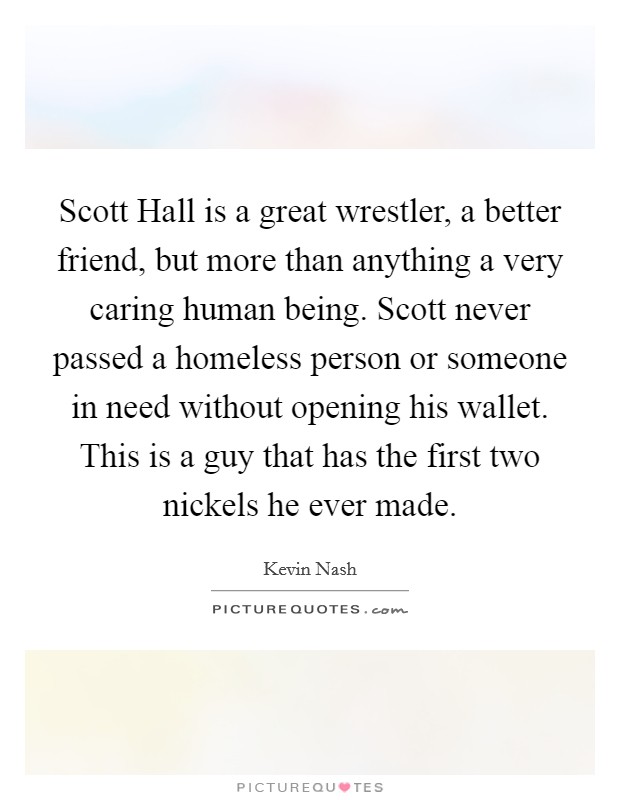 Scott Hall is a great wrestler, a better friend, but more than anything a very caring human being. Scott never passed a homeless person or someone in need without opening his wallet. This is a guy that has the first two nickels he ever made Picture Quote #1