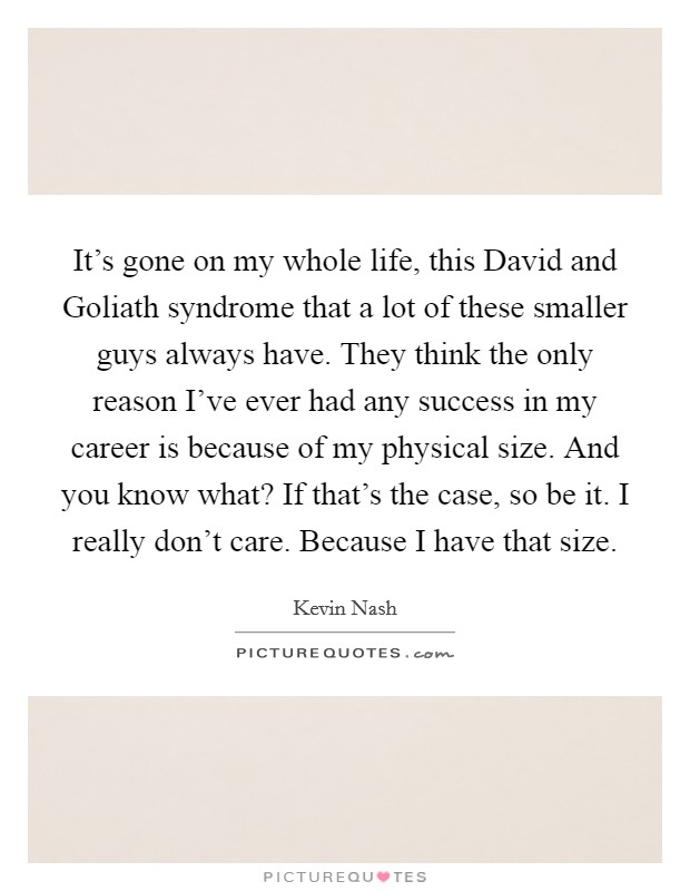 It's gone on my whole life, this David and Goliath syndrome that a lot of these smaller guys always have. They think the only reason I've ever had any success in my career is because of my physical size. And you know what? If that's the case, so be it. I really don't care. Because I have that size Picture Quote #1