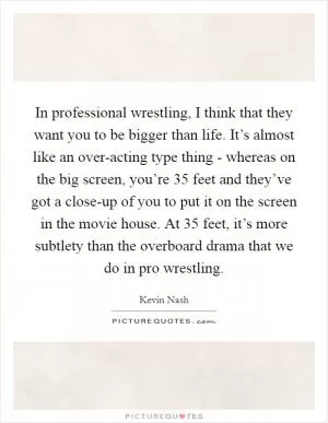 In professional wrestling, I think that they want you to be bigger than life. It’s almost like an over-acting type thing - whereas on the big screen, you’re 35 feet and they’ve got a close-up of you to put it on the screen in the movie house. At 35 feet, it’s more subtlety than the overboard drama that we do in pro wrestling Picture Quote #1