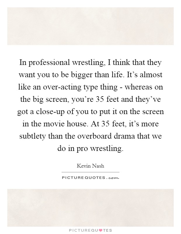 In professional wrestling, I think that they want you to be bigger than life. It's almost like an over-acting type thing - whereas on the big screen, you're 35 feet and they've got a close-up of you to put it on the screen in the movie house. At 35 feet, it's more subtlety than the overboard drama that we do in pro wrestling Picture Quote #1